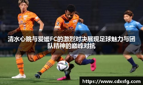 清水心跳与爱媛FC的激烈对决展现足球魅力与团队精神的巅峰对抗