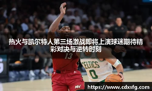 热火与凯尔特人第三场激战即将上演球迷期待精彩对决与逆转时刻